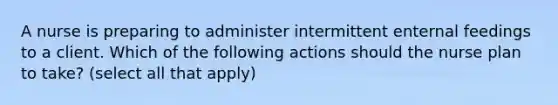 A nurse is preparing to administer intermittent enternal feedings to a client. Which of the following actions should the nurse plan to take? (select all that apply)