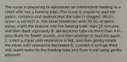 The nurse is preparing to administer an intermittent feeding to a client who has a feeding tube. The nurse is unable to aspirate gastric contents and realizes that the tube is clogged. Which action is correct? A. mix meat tenderizer with 30 mL of warm water, instill the mixture into the feeding tube, wait 15 minutes, and then flush vigorously B. advance the tube no more than 4 in, auscultate for bowel sounds, and then attempt to aspirate again C. insert a stylet until resistance is felt, and then gently rotate the stylet until resistance decreases D. connect a syringe filled with warm water to the feeding tube and flush it out using gentle pressure