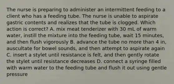 The nurse is preparing to administer an intermittent feeding to a client who has a feeding tube. The nurse is unable to aspirate gastric contents and realizes that the tube is clogged. Which action is correct? A. mix meat tenderizer with 30 mL of warm water, instill the mixture into the feeding tube, wait 15 minutes, and then flush vigorously B. advance the tube no more than 4 in, auscultate for bowel sounds, and then attempt to aspirate again C. insert a stylet until resistance is felt, and then gently rotate the stylet until resistance decreases D. connect a syringe filled with warm water to the feeding tube and flush it out using gentle pressure