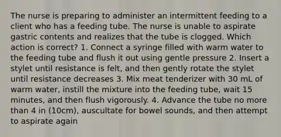 The nurse is preparing to administer an intermittent feeding to a client who has a feeding tube. The nurse is unable to aspirate gastric contents and realizes that the tube is clogged. Which action is correct? 1. Connect a syringe filled with warm water to the feeding tube and flush it out using gentle pressure 2. Insert a stylet until resistance is felt, and then gently rotate the stylet until resistance decreases 3. Mix meat tenderizer with 30 mL of warm water, instill the mixture into the feeding tube, wait 15 minutes, and then flush vigorously. 4. Advance the tube no more than 4 in (10cm), auscultate for bowel sounds, and then attempt to aspirate again