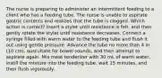 The nurse is preparing to administer an intermittent feeding to a client who has a feeding tube. The nurse is unable to aspirate gastric contents and realizes that the tube is clogged. Which action is correct? Insert a stylet until resistance is felt, and then gently rotate the stylet until resistance decreases. Connect a syringe filled with warm water to the feeding tube and flush it out using gentle pressure. Advance the tube no more than 4 in (10 cm), auscultate for bowel sounds, and then attempt to aspirate again. Mix meat tenderizer with 30 mL of warm water, instill the mixture into the feeding tube, wait 15 minutes, and then flush vigorously.