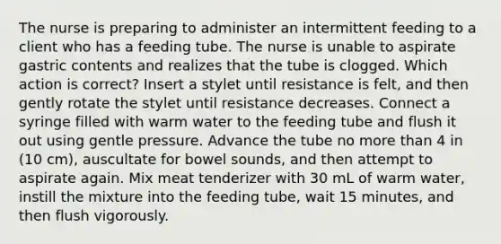 The nurse is preparing to administer an intermittent feeding to a client who has a feeding tube. The nurse is unable to aspirate gastric contents and realizes that the tube is clogged. Which action is correct? Insert a stylet until resistance is felt, and then gently rotate the stylet until resistance decreases. Connect a syringe filled with warm water to the feeding tube and flush it out using gentle pressure. Advance the tube no more than 4 in (10 cm), auscultate for bowel sounds, and then attempt to aspirate again. Mix meat tenderizer with 30 mL of warm water, instill the mixture into the feeding tube, wait 15 minutes, and then flush vigorously.