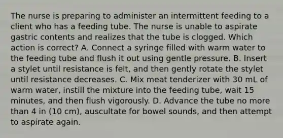 The nurse is preparing to administer an intermittent feeding to a client who has a feeding tube. The nurse is unable to aspirate gastric contents and realizes that the tube is clogged. Which action is correct? A. Connect a syringe filled with warm water to the feeding tube and flush it out using gentle pressure. B. Insert a stylet until resistance is felt, and then gently rotate the stylet until resistance decreases. C. Mix meat tenderizer with 30 mL of warm water, instill the mixture into the feeding tube, wait 15 minutes, and then flush vigorously. D. Advance the tube no more than 4 in (10 cm), auscultate for bowel sounds, and then attempt to aspirate again.