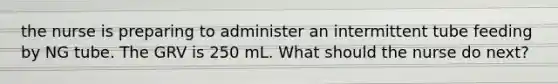 the nurse is preparing to administer an intermittent tube feeding by NG tube. The GRV is 250 mL. What should the nurse do next?