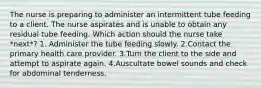 The nurse is preparing to administer an intermittent tube feeding to a client. The nurse aspirates and is unable to obtain any residual tube feeding. Which action should the nurse take *next*? 1. Administer the tube feeding slowly. 2.Contact the primary health care provider. 3.Turn the client to the side and attempt to aspirate again. 4.Auscultate bowel sounds and check for abdominal tenderness.