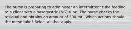 The nurse is preparing to administer an intermittent tube feeding to a client with a nasogastric (NG) tube. The nurse checks the residual and obtains an amount of 200 mL. Which actions should the nurse take? Select all that apply.