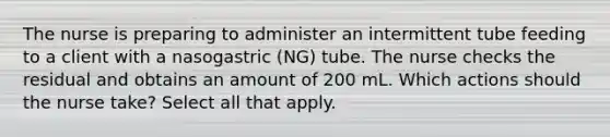 The nurse is preparing to administer an intermittent tube feeding to a client with a nasogastric (NG) tube. The nurse checks the residual and obtains an amount of 200 mL. Which actions should the nurse take? Select all that apply.