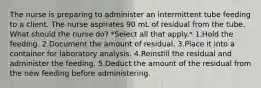 The nurse is preparing to administer an intermittent tube feeding to a client. The nurse aspirates 90 mL of residual from the tube. What should the nurse do? *Select all that apply.* 1.Hold the feeding. 2.Document the amount of residual. 3.Place it into a container for laboratory analysis. 4.Reinstill the residual and administer the feeding. 5.Deduct the amount of the residual from the new feeding before administering.