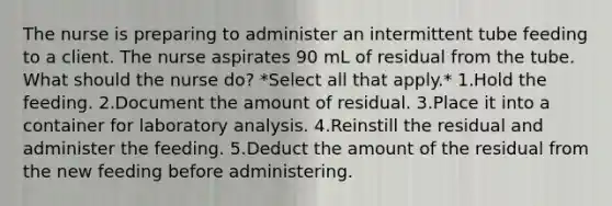 The nurse is preparing to administer an intermittent tube feeding to a client. The nurse aspirates 90 mL of residual from the tube. What should the nurse do? *Select all that apply.* 1.Hold the feeding. 2.Document the amount of residual. 3.Place it into a container for laboratory analysis. 4.Reinstill the residual and administer the feeding. 5.Deduct the amount of the residual from the new feeding before administering.