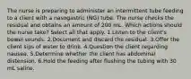 The nurse is preparing to administer an intermittent tube feeding to a client with a nasogastric (NG) tube. The nurse checks the residual and obtains an amount of 200 mL. Which actions should the nurse take? Select all that apply. 1.Listen to the client's bowel sounds. 2.Document and discard the residual. 3.Offer the client sips of water to drink. 4.Question the client regarding nausea. 5.Determine whether the client has abdominal distension. 6.Hold the feeding after flushing the tubing with 30 mL saline.