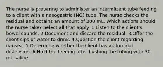 The nurse is preparing to administer an intermittent tube feeding to a client with a nasogastric (NG) tube. The nurse checks the residual and obtains an amount of 200 mL. Which actions should the nurse take? Select all that apply. 1.Listen to the client's bowel sounds. 2.Document and discard the residual. 3.Offer the client sips of water to drink. 4.Question the client regarding nausea. 5.Determine whether the client has abdominal distension. 6.Hold the feeding after flushing the tubing with 30 mL saline.