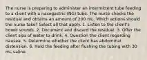 The nurse is preparing to administer an intermittent tube feeding to a client with a nasogastric (NG) tube. The nurse checks the residual and obtains an amount of 200 mL. Which actions should the nurse take? Select all that apply. 1. Listen to the client's bowel sounds. 2. Document and discard the residual. 3. Offer the client sips of water to drink. 4. Question the client regarding nausea. 5. Determine whether the client has abdominal distension. 6. Hold the feeding after flushing the tubing with 30 mL saline.