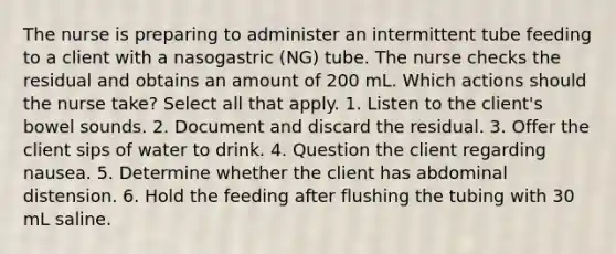 The nurse is preparing to administer an intermittent tube feeding to a client with a nasogastric (NG) tube. The nurse checks the residual and obtains an amount of 200 mL. Which actions should the nurse take? Select all that apply. 1. Listen to the client's bowel sounds. 2. Document and discard the residual. 3. Offer the client sips of water to drink. 4. Question the client regarding nausea. 5. Determine whether the client has abdominal distension. 6. Hold the feeding after flushing the tubing with 30 mL saline.