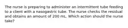 The nurse is preparing to administer an intermittent tube feeding to a client with a nasogastric tube. The nurse checks the residual and obtains an amount of 200 mL. Which action should the nurse take?