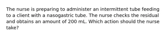 The nurse is preparing to administer an intermittent tube feeding to a client with a nasogastric tube. The nurse checks the residual and obtains an amount of 200 mL. Which action should the nurse take?