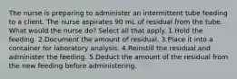 The nurse is preparing to administer an intermittent tube feeding to a client. The nurse aspirates 90 mL of residual from the tube. What would the nurse do? Select all that apply. 1.Hold the feeding. 2.Document the amount of residual. 3.Place it into a container for laboratory analysis. 4.Reinstill the residual and administer the feeding. 5.Deduct the amount of the residual from the new feeding before administering.