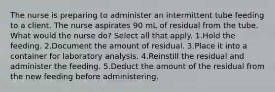 The nurse is preparing to administer an intermittent tube feeding to a client. The nurse aspirates 90 mL of residual from the tube. What would the nurse do? Select all that apply. 1.Hold the feeding. 2.Document the amount of residual. 3.Place it into a container for laboratory analysis. 4.Reinstill the residual and administer the feeding. 5.Deduct the amount of the residual from the new feeding before administering.