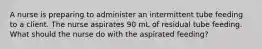 A nurse is preparing to administer an intermittent tube feeding to a client. The nurse aspirates 90 mL of residual tube feeding. What should the nurse do with the aspirated feeding?