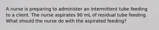 A nurse is preparing to administer an intermittent tube feeding to a client. The nurse aspirates 90 mL of residual tube feeding. What should the nurse do with the aspirated feeding?