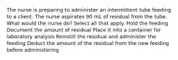 The nurse is preparing to administer an intermittent tube feeding to a client. The nurse aspirates 90 mL of residual from the tube. What would the nurse do? Select all that apply. Hold the feeding Document the amount of residual Place it into a container for laboratory analysis Reinstill the residual and administer the feeding Deduct the amount of the residual from the new feeding before administering