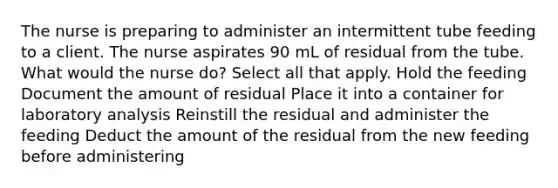 The nurse is preparing to administer an intermittent tube feeding to a client. The nurse aspirates 90 mL of residual from the tube. What would the nurse do? Select all that apply. Hold the feeding Document the amount of residual Place it into a container for laboratory analysis Reinstill the residual and administer the feeding Deduct the amount of the residual from the new feeding before administering