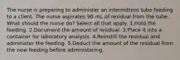 The nurse is preparing to administer an intermittent tube feeding to a client. The nurse aspirates 90 mL of residual from the tube. What should the nurse do? Select all that apply. 1.Hold the feeding. 2.Document the amount of residual. 3.Place it into a container for laboratory analysis. 4.Reinstill the residual and administer the feeding. 5.Deduct the amount of the residual from the new feeding before administering.