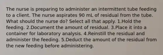 The nurse is preparing to administer an intermittent tube feeding to a client. The nurse aspirates 90 mL of residual from the tube. What should the nurse do? Select all that apply. 1.Hold the feeding. 2.Document the amount of residual. 3.Place it into a container for laboratory analysis. 4.Reinstill the residual and administer the feeding. 5.Deduct the amount of the residual from the new feeding before administering.