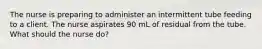 The nurse is preparing to administer an intermittent tube feeding to a client. The nurse aspirates 90 mL of residual from the tube. What should the nurse do?