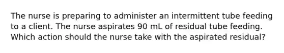 The nurse is preparing to administer an intermittent tube feeding to a client. The nurse aspirates 90 mL of residual tube feeding. Which action should the nurse take with the aspirated residual?