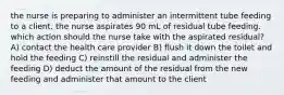 the nurse is preparing to administer an intermittent tube feeding to a client. the nurse aspirates 90 mL of residual tube feeding. which action should the nurse take with the aspirated residual? A) contact the health care provider B) flush it down the toilet and hold the feeding C) reinstill the residual and administer the feeding D) deduct the amount of the residual from the new feeding and administer that amount to the client