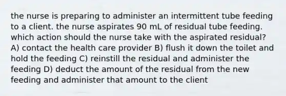 the nurse is preparing to administer an intermittent tube feeding to a client. the nurse aspirates 90 mL of residual tube feeding. which action should the nurse take with the aspirated residual? A) contact the health care provider B) flush it down the toilet and hold the feeding C) reinstill the residual and administer the feeding D) deduct the amount of the residual from the new feeding and administer that amount to the client