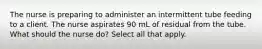 The nurse is preparing to administer an intermittent tube feeding to a client. The nurse aspirates 90 mL of residual from the tube. What should the nurse do? Select all that apply.