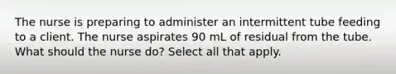 The nurse is preparing to administer an intermittent tube feeding to a client. The nurse aspirates 90 mL of residual from the tube. What should the nurse do? Select all that apply.