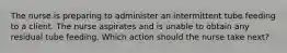 The nurse is preparing to administer an intermittent tube feeding to a client. The nurse aspirates and is unable to obtain any residual tube feeding. Which action should the nurse take next?