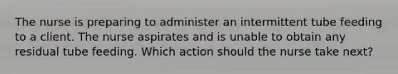 The nurse is preparing to administer an intermittent tube feeding to a client. The nurse aspirates and is unable to obtain any residual tube feeding. Which action should the nurse take next?