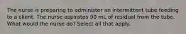 The nurse is preparing to administer an intermittent tube feeding to a client. The nurse aspirates 90 mL of residual from the tube. What would the nurse do? Select all that apply.