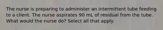 The nurse is preparing to administer an intermittent tube feeding to a client. The nurse aspirates 90 mL of residual from the tube. What would the nurse do? Select all that apply.