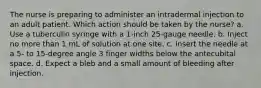 The nurse is preparing to administer an intradermal injection to an adult patient. Which action should be taken by the nurse? a. Use a tuberculin syringe with a 1-inch 25-gauge needle. b. Inject no more than 1 mL of solution at one site. c. Insert the needle at a 5- to 15-degree angle 3 finger widths below the antecubital space. d. Expect a bleb and a small amount of bleeding after injection.