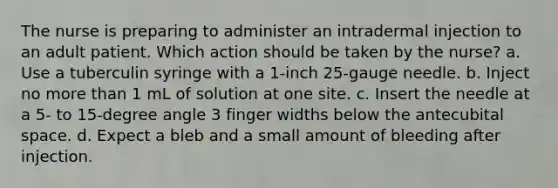 The nurse is preparing to administer an intradermal injection to an adult patient. Which action should be taken by the nurse? a. Use a tuberculin syringe with a 1-inch 25-gauge needle. b. Inject no more than 1 mL of solution at one site. c. Insert the needle at a 5- to 15-degree angle 3 finger widths below the antecubital space. d. Expect a bleb and a small amount of bleeding after injection.