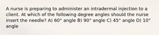 A nurse is preparing to administer an intradermal injection to a client. At which of the following degree angles should the nurse insert the needle? A) 60° angle B) 90° angle C) 45° angle D) 10° angle