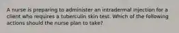 A nurse is preparing to administer an intradermal injection for a client who requires a tuberculin skin test. Which of the following actions should the nurse plan to take?