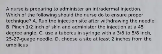 A nurse is preparing to administer an intradermal injection. Which of the following should the nurse do to ensure proper technique? A. Rub the injection site after withdrawing the needle B. Pinch 1/2 inch of skin and administer the injection at a 45 degree angle. C. use a tuberculin syringe with a 3/8 to 5/8 inch, 25-27-guage needle. D. choose a site at least 2 inches from the umbilicus