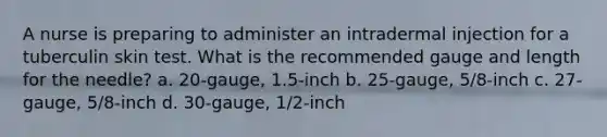 A nurse is preparing to administer an intradermal injection for a tuberculin skin test. What is the recommended gauge and length for the needle? a. 20-gauge, 1.5-inch b. 25-gauge, 5/8-inch c. 27-gauge, 5/8-inch d. 30-gauge, 1/2-inch