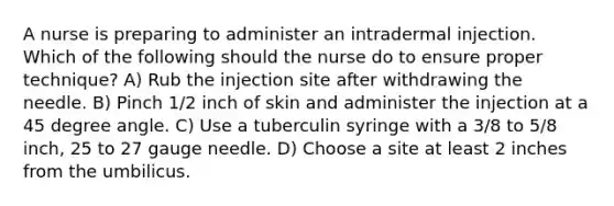 A nurse is preparing to administer an intradermal injection. Which of the following should the nurse do to ensure proper technique? A) Rub the injection site after withdrawing the needle. B) Pinch 1/2 inch of skin and administer the injection at a 45 degree angle. C) Use a tuberculin syringe with a 3/8 to 5/8 inch, 25 to 27 gauge needle. D) Choose a site at least 2 inches from the umbilicus.