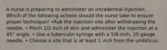 A nurse is preparing to administer an intradermal injection. Which of the following actions should the nurse take to ensure proper technique? •Rub the injection site after withdrawing the needle. • Pinch 1/2 inch of skin and administer the injection at a 45° angle. • Use a tuberculin syringe with a 5/8-inch, 25 gauge needle. • Choose a site that is at least 1 inch from the umbilicus.