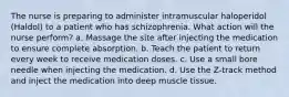 The nurse is preparing to administer intramuscular haloperidol (Haldol) to a patient who has schizophrenia. What action will the nurse perform? a. Massage the site after injecting the medication to ensure complete absorption. b. Teach the patient to return every week to receive medication doses. c. Use a small bore needle when injecting the medication. d. Use the Z-track method and inject the medication into deep muscle tissue.