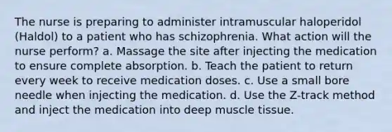 The nurse is preparing to administer intramuscular haloperidol (Haldol) to a patient who has schizophrenia. What action will the nurse perform? a. Massage the site after injecting the medication to ensure complete absorption. b. Teach the patient to return every week to receive medication doses. c. Use a small bore needle when injecting the medication. d. Use the Z-track method and inject the medication into deep muscle tissue.