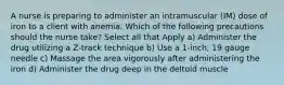 A nurse is preparing to administer an intramuscular (IM) dose of iron to a client with anemia. Which of the following precautions should the nurse take? Select all that Apply a) Administer the drug utilizing a Z-track technique b) Use a 1-inch, 19 gauge needle c) Massage the area vigorously after administering the iron d) Administer the drug deep in the deltoid muscle