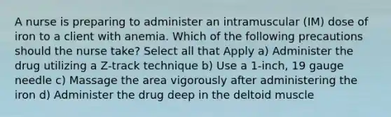 A nurse is preparing to administer an intramuscular (IM) dose of iron to a client with anemia. Which of the following precautions should the nurse take? Select all that Apply a) Administer the drug utilizing a Z-track technique b) Use a 1-inch, 19 gauge needle c) Massage the area vigorously after administering the iron d) Administer the drug deep in the deltoid muscle