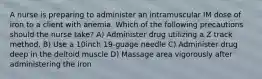 A nurse is preparing to administer an intramuscular IM dose of iron to a client with anemia. Which of the following precautions should the nurse take? A) Administer drug utilizing a Z track method. B) Use a 10inch 19-guage needle C) Administer drug deep in the deltoid muscle D) Massage area vigorously after administering the iron